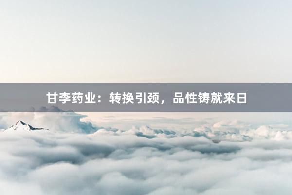 甘李药业：转换引颈，品性铸就来日